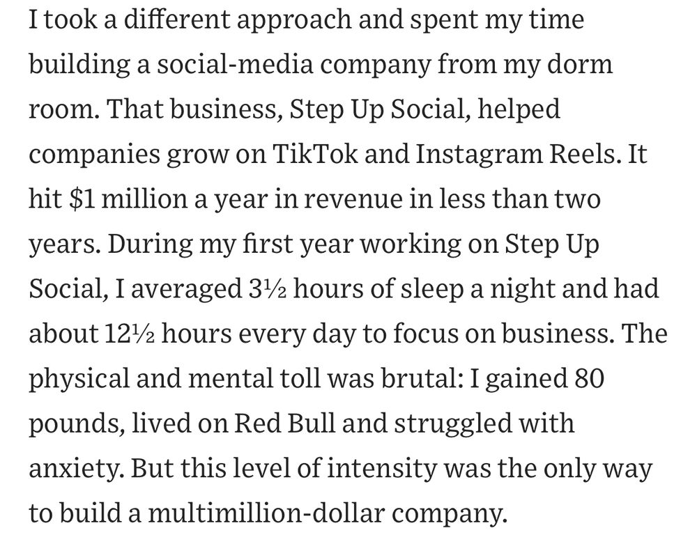 I took a different approach and spent my time building a social-media company from my dorm room. That business, Step Up Social, helped companies grow on TikTok and Instagram Reels. It hit $1 million a year in revenue in less than two years. During my first year working on Step Up Social, I averaged 3½ hours of sleep a night and had about 12½ hours every day to focus on business. The physical and mental toll was brutal: I gained 80 pounds, lived on Red Bull and struggled with anxiety. But this level of intensity was the only way to build a multimillion-dollar company.
