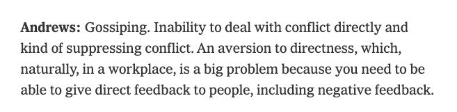 Andrews: Gossiping. Inability to deal with conflict directly and kind of suppressing conflict. An aversion to directness, which, naturally, in a workplace, is a big problem because you need to be able to give direct feedback to people, including negative feedback.