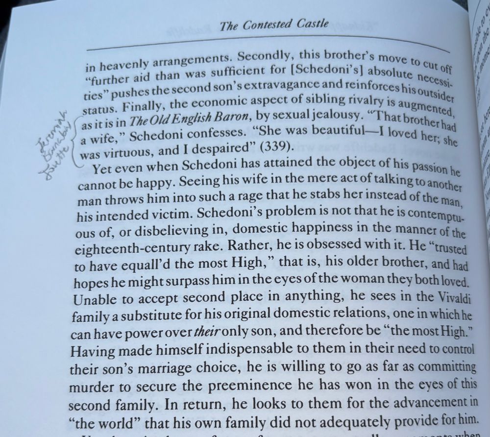 The Contested Castle
in heavenly arrangements. Secondly, this brother's move to cut off «further aid than was sufficient for [Schedoni's] absolute necessi-ties" pushes the second son's extravagance and reinforces his outsider status. Finally, the economic aspect of sibling rivalry is augmented, as it is in The Old English Baron, by sexual jealousy. "That brother had a wife," Schedoni confesses.
"She was beautiful I loved her; she
was virtuous, and I despaired" (339).
Yet even when Schedoni has attained the object of his passion he cannot be happy. Seeing his wife in the mere act of talking to another man throws him into such a rage that he stabs her instead of the man, his intended victim. Schedoni's problem is not that he is contemptuous of, or disbelieving in, domestic happiness in the manner of the eighteenth-century rake. Rather, he is obsessed with it. He "trusted to have equall'd the most High," that is, his older brother, and had hopes he might surpass him in the eyes of the woman they both loved.
Unable to accept second place in anything, he sees in the Vivaldi family a substitute for his original domestic relations, one in which he can have power over their only son, and therefore be "the most High." Having made himself indispensable to them in their need to control their son's marriage choice, he is willing to go as far as committing murder to secure the preeminence he has won in the eyes of this second family. In return, he looks to them for the advancement in
"the world" that his own family did not adequately provide for him.