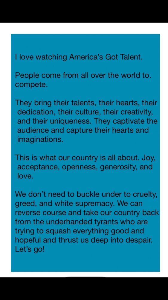 Black lettering on blue background with white trim. The message says:

I love watching America's Got Talent.
People come from all over the world to. compete.
They bring their talents, their hearts, their dedication, their culture, their creativity, and their uniqueness. They captivate the audience and capture their hearts and imaginations.
This is what our country is all about. Joy, acceptance, openness, generosity, and love.
We don't need to buckle under to cruelty, greed, and white supremacy. We can reverse course and take our country back from the underhanded tyrants who are trying to squash everything good and hopeful and thrust us deep into despair.
Let's go!