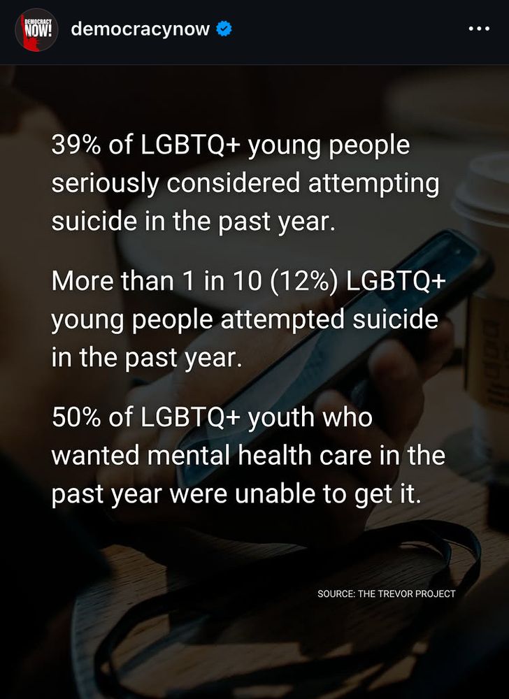 Post from Democracy Now.
39% of LGBTQ+ young people seriously considered attempting suicide in the past year.
More than 1 in 10 (12%) LGBTQ+ young people attempted suicide in the past year.
50% of LGBTQ+ youth who wanted mental health care in the past year were unable to get it.
SOURCE: THE TREVOR PROJECT
