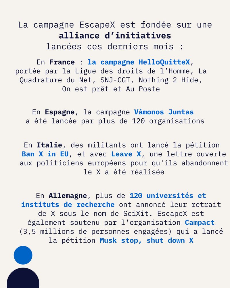 La campagne EscapeX est fondée sur une*alliance d’initiatives lancées ces derniers mois :

En France : la campagne HelloQuitteX, portée par la Ligue des droits de l’Homme, La Quadrature du Net, SNJ-CGT, Nothing 2 Hide, On est prêt et Au Poste

En Espagne, la campagne Vámonos Juntas a été lancée par plus de 120 organisations

En Italie, des militants ont lancé la pétition Ban X in EU, et avec Leave X. une lettre ouverte aux politiciens européens pour qu'ils abandonnent le X a été réalisée.

En Allemagne, plus de 120 universités et instituts de recherche ont annoncé leur retrait de X sous le nom de SciXit. EscapeX est également soutenu par l'organisation Campact (3,5 millions de personnes engagées) qui a lancé la pétition Musk stop, shut down X