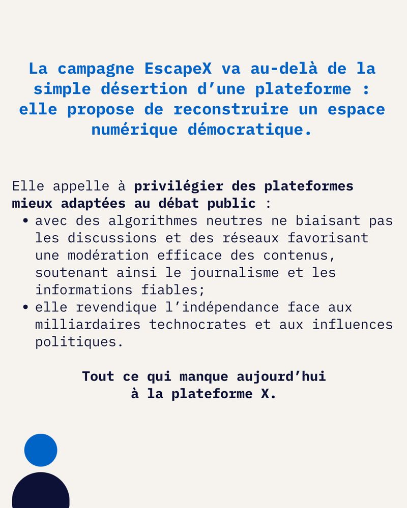 La campagne EscapeX va au-delà de la simple désertion d’une plateforme : elle propose de reconstruire un espace numérique démocratique.

Elle appelle àprivilégier des plateformes mieux adaptées au débat public :

avec des algorithmes neutres ne biaisant pas les discussions et des réseaux favorisant une modération efficace des contenus, soutenant ainsi le journalisme et les informations fiables;

elle revendique l’indépendance face aux milliardaires technocrates et aux influences politiques.
  
Tout ce qui manque aujourd’hui à la plateforme X.