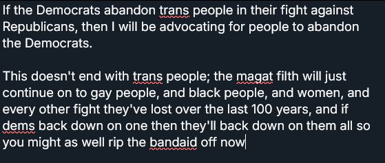 If the Democrats abandon trans people in their fight against Republicans, then I will be advocating for people to abandon the Democrats. This doesn't end with trans people; the magat filth will just continue on to gay people, and black people, and women, and every other fight they've lost over the last 100 years, and if dems back down on one then they'll back down on them all so you might as well rip the band