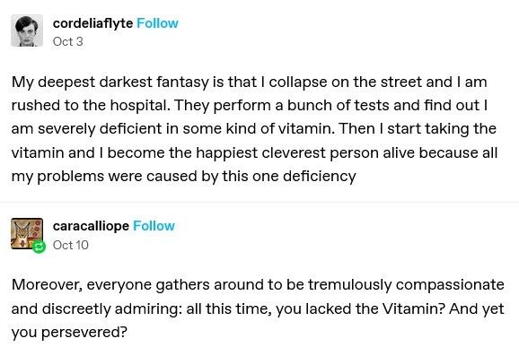 Cordelia Flyte writes: my deepest darkest fantasy is that I collapse on the street and I am rushed to the hospital. They perform a bunch of tests and find out I am severely deficient in some kind of vitamin. Then I start taking the vitamin and I become the happiest, cleverest person alive because all my problems were caused by this one deficiency.

Cara Calliope adds: Moreover, everyone gathers around to be tremendously compassionate and discreetly admiring: all this time, you lacked the Vitamin? And yet you persevered?