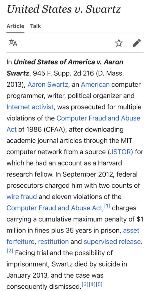 the first paragraph of the wikipedia article for the court case “United States v. Swartz.”

It reads as follows:

In United States of America v. Aaron Swartz, 945 F. Supp. 2d 216 (D. Mass. 2013), Aaron Swartz, an American computer programmer, writer, political organizer and Internet activist, was prosecuted for multiple violations of the Computer Fraud and Abuse Act of 1986 (CFAA), after downloading academic journal articles through the MIT computer network from a source (JSTOR) for which he had an account as a Harvard research fellow. In September 2012, federal prosecutors charged him with two counts of wire fraud and eleven violations of the Computer Fraud and Abuse Act, charges carrying a cumulative maximum penalty of $1 million in fines plus 35 years in prison, asset forfeiture, restitution and supervised release. Facing trial and the possibility of imprisonment, Swartz died by suicide in January 2013, and the case was consequently dismissed.
