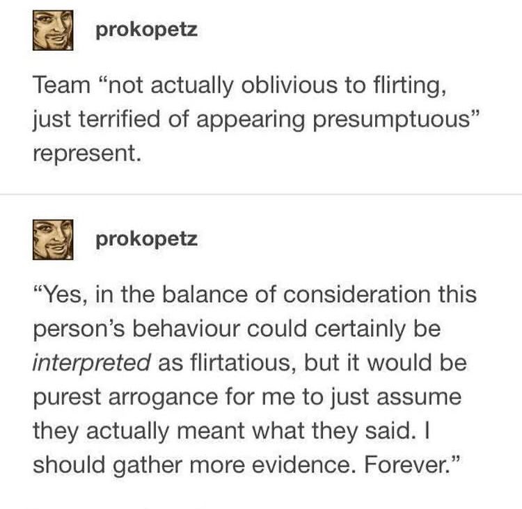 A screenshot that contains the posts:

Team “not actually oblivious to flirting, just terrified of appearing presumptuous” represent.

“Yes, in the balance of consideration this persons behaviour could certainly be interpreted as flirtatious, but it would be purest arrogance for me to just assume they actually meant what they said. I should gather more evidence. Forever.”