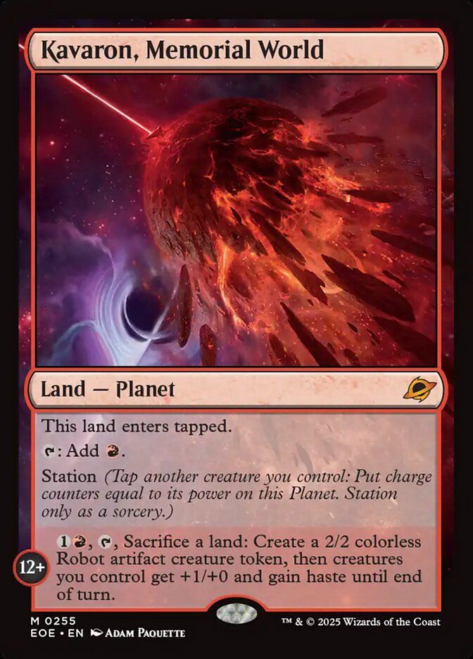 Kavaron, Memorial World
Land — Planet

This land enters tapped.

{T}: Add {R}.

Station (Tap another creature you control: Put charge counters equal to its power on this Planet. Station only as a sorcery.)

STATION 12+

{1}{R}, {T}, Sacrifice a land: Create a 2/2 colorless Robot artifact creature token, then creatures you control get +1/+0 and gain haste until end of turn.