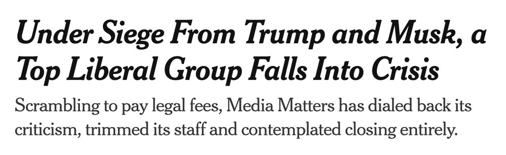 Screenshot of headline package: 

Under Siege From Trump and Musk, a Top Liberal Group Falls Into Crisis
Scrambling to pay legal fees, Media Matters has dialed back its criticism, trimmed its staff and contemplated closing entirely.