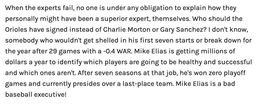Screenshot of text: 

When the experts fail, no one is under any obligation to explain how they personally might have been a superior expert, themselves. Who should the Orioles have signed instead of Charlie Morton or Gary Sanchez? I don't know, somebody who wouldn't get shelled in his first seven starts or break down for the year after 29 games with a -0.4 WAR. Mike Elias is getting millions of dollars a year to identify which players are going to be healthy and successful and which ones aren't. After seven seasons at that job, he's won zero playoff games and currently presides over a last-place team. Mike Elias is a bad baseball executive! 