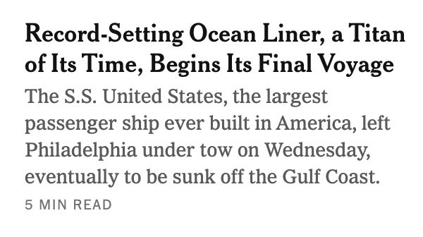 Screenshot of headline and story blurb:

Record-Setting Ocean Liner, a Titan of Its Time, Begins Its Final Voyage

The S.S. United States, the largest passenger ship ever built in America, left Philadelphia under tow on Wednesday, eventually to be sunk off the Gulf Coast.

5 min read