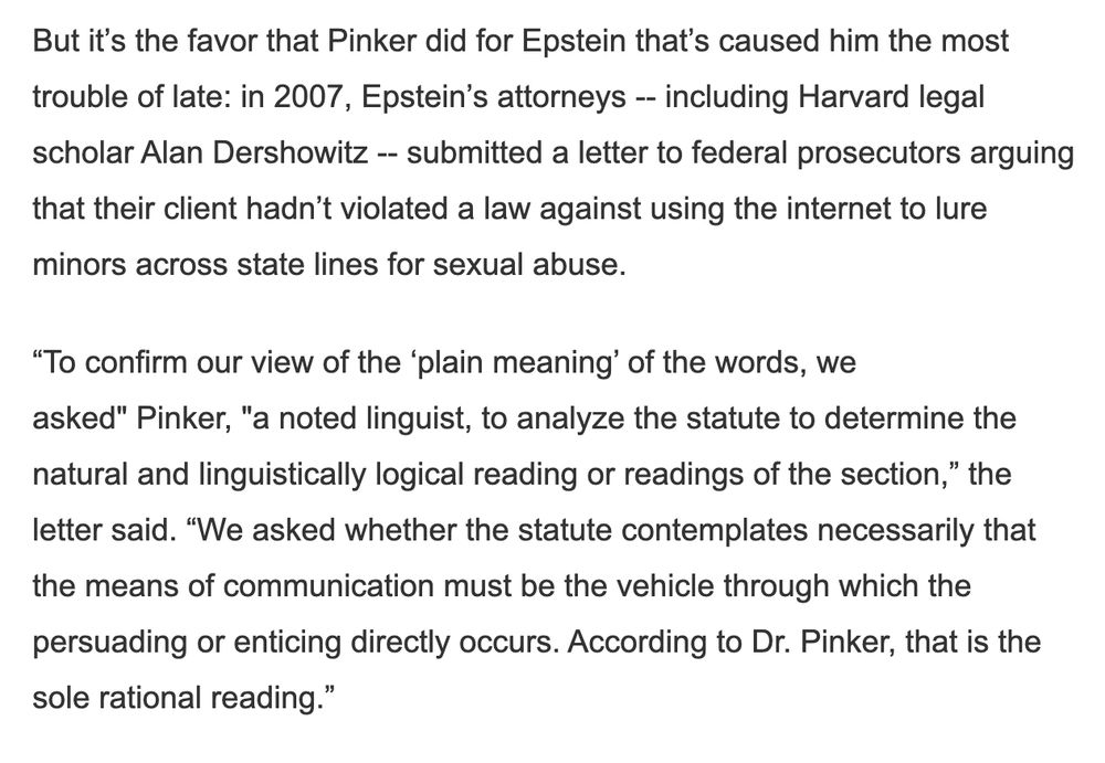 Screenshot of text:

But it’s the favor that Pinker did for Epstein that’s caused him the most trouble of late: in 2007, Epstein’s attorneys -- including Harvard legal scholar Alan Dershowitz -- submitted a letter to federal prosecutors arguing that their client hadn’t violated a law against using the internet to lure minors across state lines for sexual abuse.

“To confirm our view of the ‘plain meaning’ of the words, we asked" Pinker, "a noted linguist, to analyze the statute to determine the natural and linguistically logical reading or readings of the section,” the letter said. “We asked whether the statute contemplates necessarily that the means of communication must be the vehicle through which the persuading or enticing directly occurs. According to Dr. Pinker, that is the sole rational reading.”