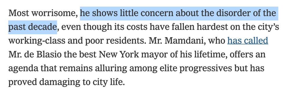 Screenshot of text: 

Most worrisome, [Highlighting begins] he shows little concern about the disorder of the past decade [Highlighting ends], even though its costs have fallen hardest on the city’s working-class and poor residents. Mr. Mamdani, who has called Mr. de Blasio the best New York mayor of his lifetime, offers an agenda that remains alluring among elite progressives but has proved damaging to city life.