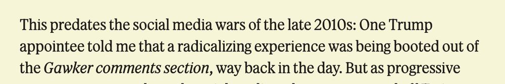 Screenshot of text on butter-colored Semafor background: 

This predates the social media wars of the late 2010s: One Trump appointee told me that a radicalizing experience was being booted out of the [italics] Gawker comments section [roman], way back in the day. But as progressive