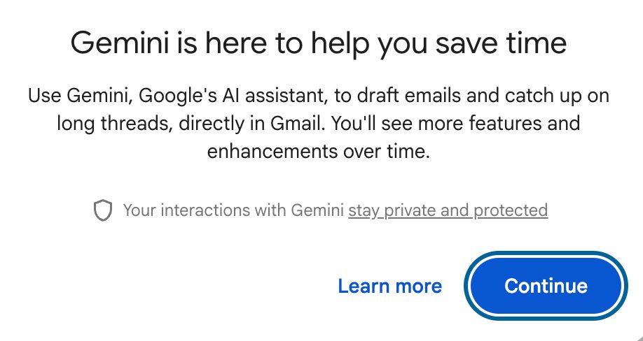 Screenshot of Gmail pop-up interface window. The text reads:

Gemini is here to help you save time
Use Gemini, Google's AI assistant, to draft emails and catch up on long threads, directly in Gmail. You'll see more features and enhancements over time.

Your interactions with Gemini stay private and protected

Below the text are two options to click on: plain blue text with no other highlighting, reading "Learn more" and a big blue oval button reading "Continue." 
