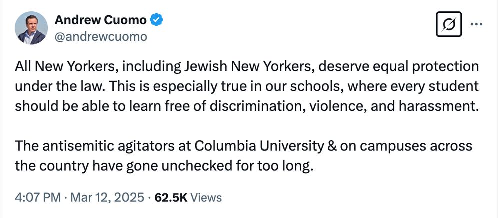 Screenshot of X dot Com post: 


Andrew Cuomo
@andrewcuomo
All New Yorkers, including Jewish New Yorkers, deserve equal protection under the law. This is especially true in our schools, where every student should be able to learn free of discrimination, violence, and harassment. 

The antisemitic agitators at Columbia University & on campuses across the country have gone unchecked for too long.
4:07 PM · Mar 12, 2025
·
62.5K
 Views
