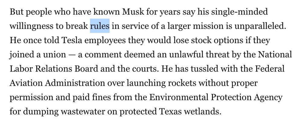 Screenshot of text: 

But people who have known Musk for years say his single-minded willingness to break [Highlighting begins] rules [Highlighting ends] in service of a larger mission is unparalleled. He once told Tesla employees they would lose stock options if they joined a union — a comment deemed an unlawful threat by the National Labor Relations Board and the courts. He has tussled with the Federal Aviation Administration over launching rockets without proper permission and paid fines from the Environmental Protection Agency for dumping wastewater on protected Texas wetlands.