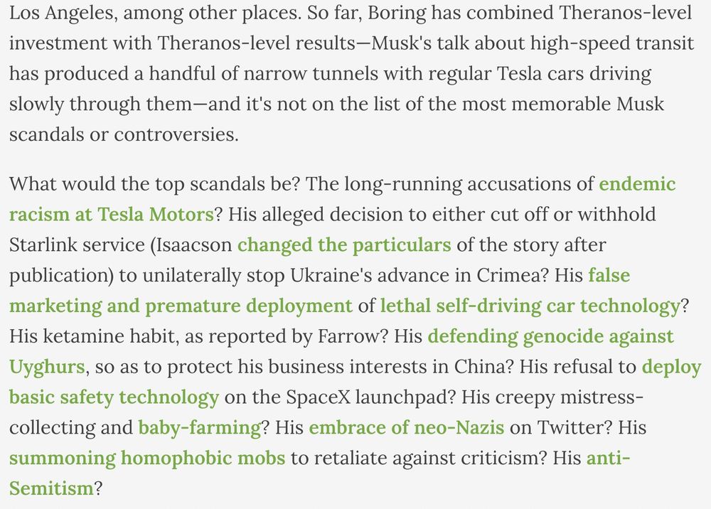 Screenshot of text: 
    
    So far, Boring has combined Theranos-level investment with Theranos-level results—Musk's talk about high-speed transit has produced a handful of narrow tunnels with regular Tesla cars driving slowly through them—and it's not on the list of the most memorable Musk scandals or controversies. 
    
    What would the top scandals be? The long-running accusations of endemic racism at Tesla Motors? His alleged decision to either cut off or withhold Starlink service (Isaacson changed the particulars of the story after publication) to unilaterally stop Ukraine's advance in Crimea? His false marketing and premature deployment of lethal self-driving car technology? His ketamine habit, as reported by Farrow? His defending genocide against Uyghurs, so as to protect his business interests in China? His refusal to deploy basic safety technology on the SpaceX launchpad? His creepy mistress-collecting and baby-farming? His embrace of neo-Nazis on Twitter? [BSKY ALT-TEXT CHARACTER LIMIT]