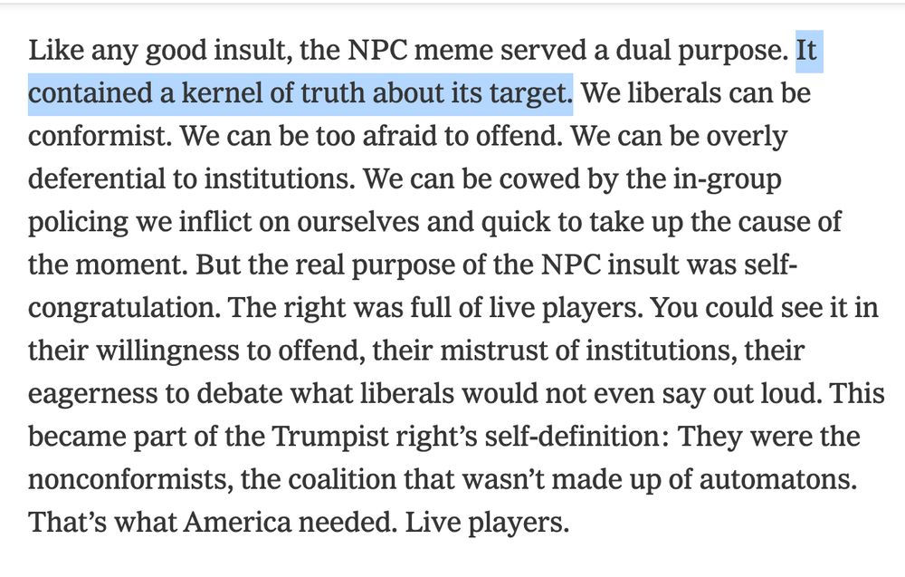 Screenshot of text: 

Like any good insult, the NPC meme served a dual purpose. [Highlighting begins] It contained a kernel of truth about its target. [Highlighting ends] We liberals can be conformist. We can be too afraid to offend. We can be overly deferential to institutions. We can be cowed by the in-group policing we inflict on ourselves and quick to take up the cause of the moment. But the real purpose of the NPC insult was self-congratulation. The right was full of live players. You could see it in their willingness to offend, their mistrust of institutions, their eagerness to debate what liberals would not even say out loud. This became part of the Trumpist right’s self-definition: They were the nonconformists, the coalition that wasn’t made up of automatons. That’s what America needed. Live players.