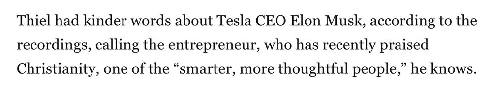 Screenshot of text: 

Thiel had kinder words about Tesla CEO Elon Musk, according to the recordings, calling the entrepreneur, who has recently praised Christianity, one of the “smarter, more thoughtful people,” he knows.