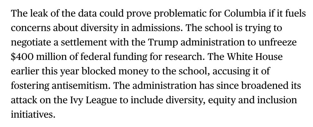 Screenshot of text: 

The leak of the data could prove problematic for Columbia if it fuels concerns about diversity in admissions. The school is trying to negotiate a settlement with the Trump administration to unfreeze $400 million of federal funding for research. The White House earlier this year blocked money to the school, accusing it of fostering antisemitism. The administration has since broadened its attack on the Ivy League to include diversity, equity and inclusion initiatives.
