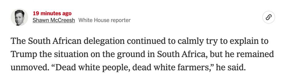 Screenshot of live news post:

19 minutes ago
Shawn McCreeshWhite House reporter

The South African delegation continued to calmly try to explain to Trump the situation on the ground in South Africa, but he remained unmoved. “Dead white people, dead white farmers,” he said.