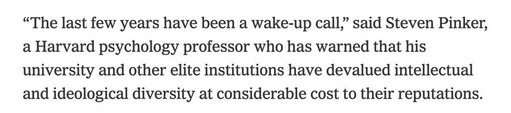Screenshot of text: 

“The last few years have been a wake-up call,” said Steven Pinker, a Harvard psychology professor who has warned that his university and other elite institutions have devalued intellectual and ideological diversity at considerable cost to their reputations.