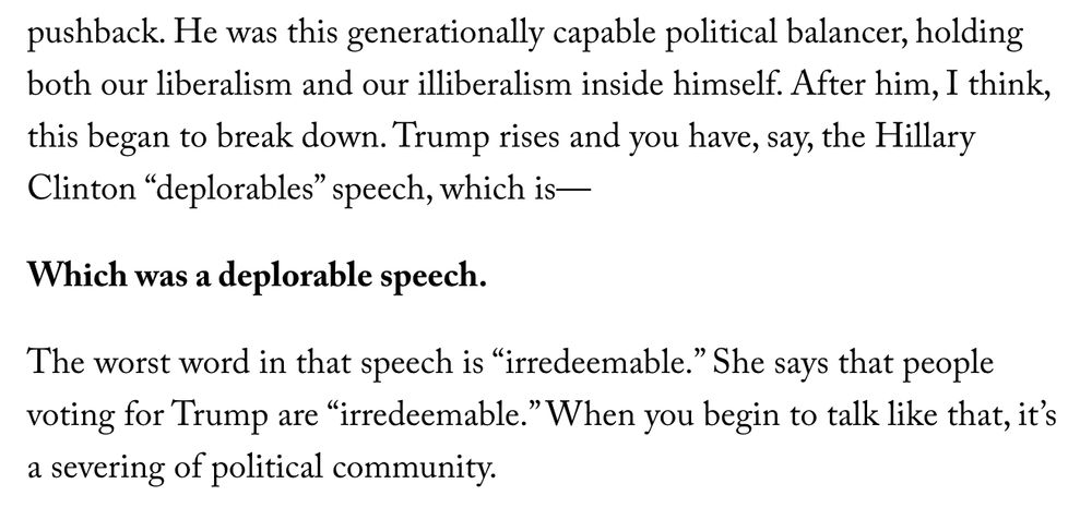 Screenshot of text: 

both our liberalism and our illiberalism inside himself. After him, I think, this began to break down. Trump rises and you have, say, the Hillary Clinton “deplorables” speech, which is—

Which was a deplorable speech.

The worst word in that speech is “irredeemable.” She says that people voting for Trump are “irredeemable.” When you begin to talk like that, it’s a severing of political community.