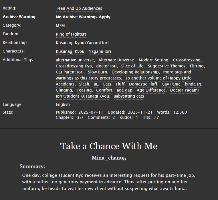 Title: Take a Chance With Me
Summary: One day, college student Kyo receives an interesting request for his part-time job, with a rather too generous payment in advance. Thus, after putting on another uniform, he heads to visit his new client without suspecting what awaits him...
Rating: Teen And Up Audiences
Archive warning: No Archive Warnings Apply
Category: M/M 
Fandom: King of Fighters 
Relationship: Kusanagi Kyou/Yagami Iori
Characters: Kusanagi Kyou, Yagami Iori 
Additional Tags: alternative universe, Alternate Universe - Modern Setting, Crossdressing, Crossdressing Kyo, doctor iori, Slice of Life, Suggestive Themes, Flirting, Cat Parent Iori, Slow Burn, Developing Relationship, more tags and warnings as this story progresses, so another volume of Happy Little Accidents, Slash, BL, Cats, Fluff, Domestic Fluff, Gay Panic, kinda (?), Clinging, Teasing, Comfort, age gap, Age Difference, Doctor Yagami Iori/Student Kusanagi Kyou, Babysitting cats
Language: English
