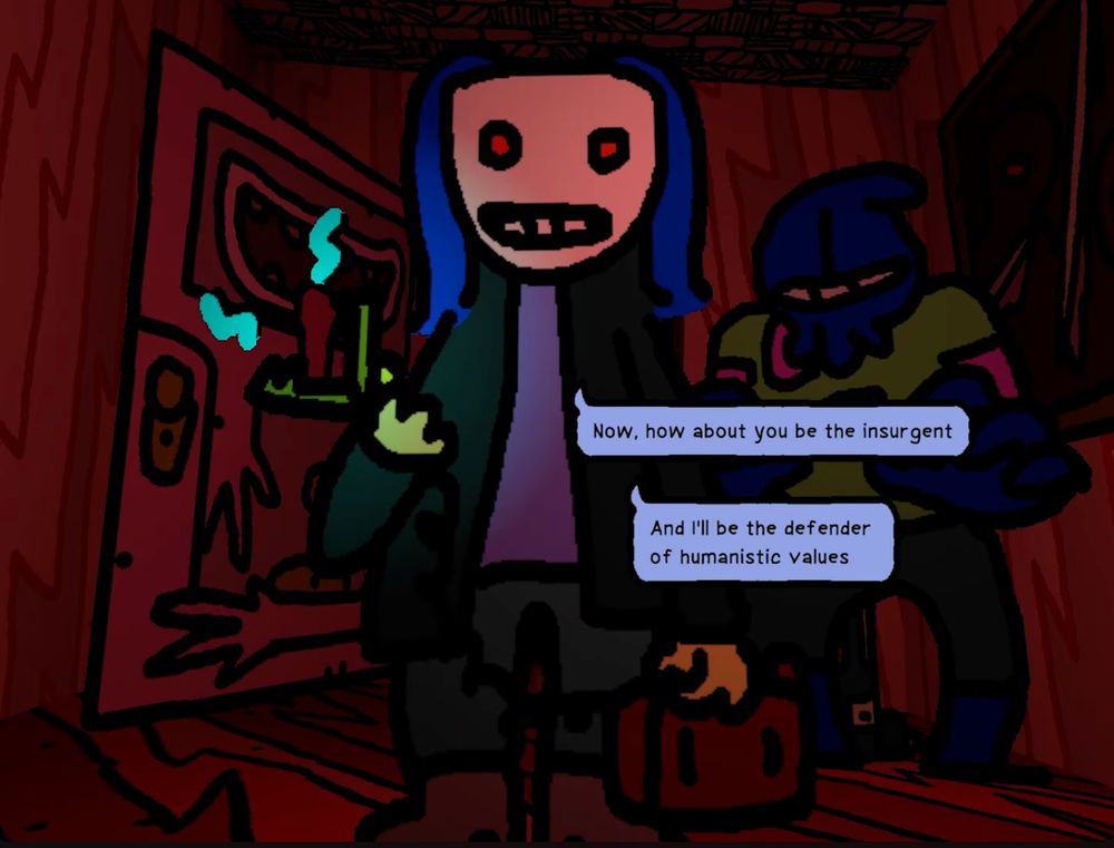 Screenshot from Anthology of the Killer.

A blue-haired killer, wearing a white mask with red eyes, an open long green military jacket, a plain shirt, cargo shorts and boots looms in front of your perspective (main character BB's point of view), while holding a car battery and a large sparking alligator clip. The room is washed with dark red light, a door hangs open in the background with a design featuring hands and an open toothy mouth with a tongue hanging out. Another figure in a blue hood looms in the background like muscle. Dialogue boxes read:

Blue-haired killer: Now, how about you be the insurgent.
Blue-haired killer: And I'll be the defender of humanistic values.
