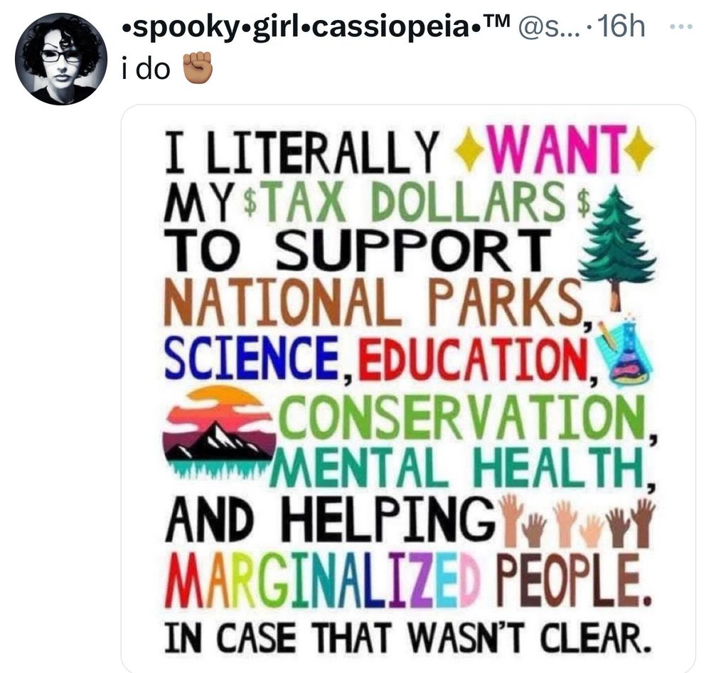 Image posted by •spooky girl-cassiopeia• TM (full @ handle not visible)

“i do”


I LITERALLY WANT
MY $TAX DOLLARS$
TO SUPPORT
NATIONAL PARKS, SCIENCE, EDUCATION, CONSERVATION,
MENTAL HEALTH, AND HELPING MARGINALIZED PEOPLE.
IN CASE THAT WASN'T CLEAR.

Text is typed in all caps and multiple colors. Scattered images include a tall pine or redwood tree, raised hands of many skin tones, a mountainous sunset, and a chemistry beaker. 