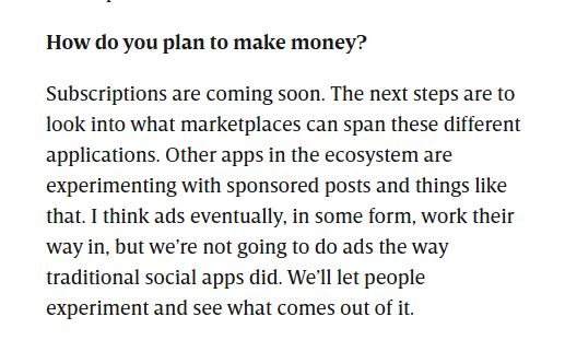 Question: How do you plan to make money?

Jay's answer: Subscriptions are coming soon. The next steps are to look into what market­places can span these different applications. Other apps in the ecosystem are experimenting with sponsored posts and things like that. I think ads eventually, in some form, work their way in, but we’re not going to do ads the way traditional social apps did. We’ll let people experiment and see what comes out of it.