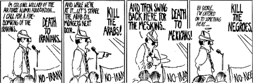The Academia Waltz comic strip (1978-79) in 4 panes. Man standing in front of microphone speaks 1) I'm Colonel Willaby of the Air Force Alumni Association. I call for a Fire-bombing of the Iranians - Crowd responds Death to Iranians. 2) And while we're at it...Let's strafe the Arab oil mongers next door - Crowd responds Kill the Arabs! 3) And then swing back here for the Meskins - Crowd responds Death to Mexicans! 4) (thought bubble) - By George, I've latched on to something here - Crowd yells Kill the Negroes (unprompted)