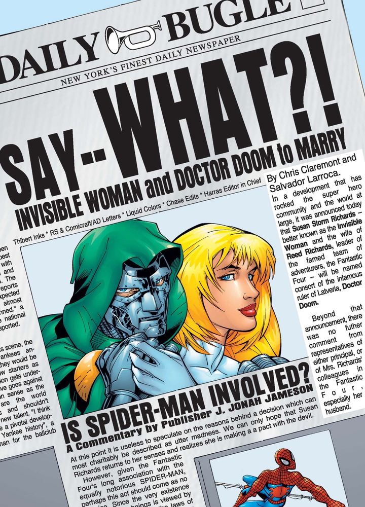 Front page of the Daily Bugle with large photo of Doctor Doom embracing Sue Storm, and a smaller photo of Spider-Man web-swinging.

Headline reads “SAY - - WHAT?! INVISIBLE WOMAN AND DOCTOR DOOM TO MARRY”
Subheading: “IS SPIDER-MAN INVOLVED?”
“A commentary by Publisher J. Jonah Jameson”

By Chris Claremont [writer] and Salvador Larroca [artist]

Panel from Fantastic Four # 27 (2000)