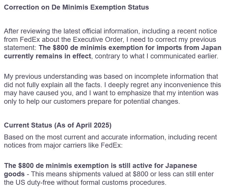 Correction on De Minimis Exemption Status

After reviewing the latest official information, including a recent notice from FedEx about the Executive Order, I need to correct my previous statement: The $800 de minimis exemption for imports from Japan currently remains in effect, contrary to what I communicated earlier.

My previous understanding was based on incomplete information that did not fully explain all the facts. I deeply regret any inconvenience this may have caused you, and I want to emphasize that my intention was only to help our customers prepare for potential changes.

Current Status (As of April 2025)

Based on the most current and accurate information, including recent notices from major carriers like FedEx:

The $800 de minimis exemption is still active for Japanese goods - This means shipments valued at $800 or less can still enter the US duty-free without formal customs procedures.