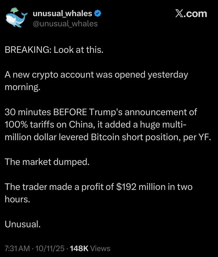 Tweet from @unusual_whales, October 11, 2025

BREAKING: Look at this.
A new crypto account was opened yesterday morning. 
30 minutes BEFORE Trump's announcement of 100% tariffs on China, it added a huge multi-million dollar levered Bitcoin short position, per Yahoo Finance.
The market dumped.
The trader made a profit of $192 million in two hours.
Unusual.