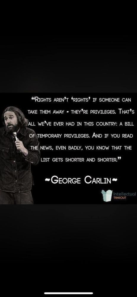 "RIGHTS AREN'T 'RIGHTS IF SOMEONE CAN TAKE THEM AWAY THEY'RE PRIVILEGES. THAT'S ALL WE'VE EVER HAD IN THIS COUNTRY: A BILL OF TEMPORARY PRIVILEGES. AND IF YOU READ THE NEWS, EVEN BADLY, YOU KNOW THAT THE LIST GETS SHORTER AND SHORTER."

-GEORGE CARLIN