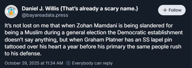 Person insanely & falsely claiming, "It's not lost on me that when Zohan [sp] Mamdani is being slandered for being a Muslim during a general election the Democratic establishment doesn't say anything, but when Graham Platner has an SS lapel pin tattooed over his heart a year before the primary the same people rush to his defense."