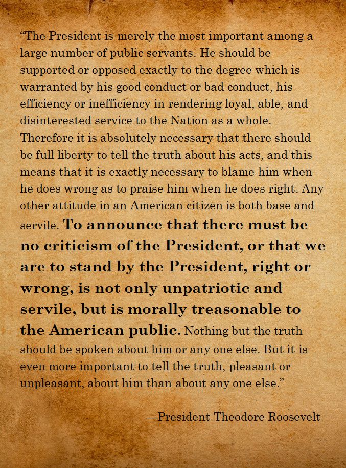 (The following text is presented against a parchment-styled background.)

"The President is merely the most important among a large number of public servants. He should be supported or opposed exactly to the degree which is warranted by his good conduct or bad conduct, his efficiency or inefficiency in rendering loyal, able, and disinterested service to the Nation as a whole. Therefore it is absolutely necessary that there should be full liberty to tell the truth about his acts, and this means that it is exactly necessary to blame him when he does wrong as to praise him when he does right. Any other attitude in an American citizen is both base and servile. To announce that there must be no criticism of the President, or that we are to stand by the President, right or wrong, is not only unpatriotic and servile, but is morally treasonable to the American public. Nothing but the truth should be spoken about him or any one else. But it is even more important to tell the truth, pleasant or unpleasant, about him than about any one else."

--President Theodore Roosevelt