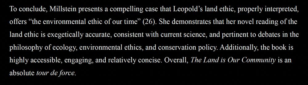 To conclude, Millstein presents a compelling case that Leopold’s land ethic, properly interpreted, offers “the environmental ethic of our time” (26). She demonstrates that her novel reading of the land ethic is exegetically accurate, consistent with current science, and pertinent to debates in the philosophy of ecology, environmental ethics, and conservation policy. Additionally, the book is highly accessible, engaging, and relatively concise. Overall, The Land is Our Community is an absolute tour de force.