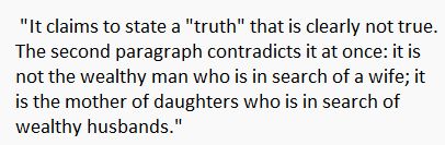  "It claims to state a "truth" that is clearly not true.  The second paragraph contradicts it at once: it is  not the wealthy man who is in search of a wife; it  is the mother of daughters who is in search of  wealthy husbands."
