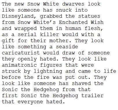 	The new Snow White dwarves look 
	like someone has snuck into 
	Disneyland, grabbed the statues 
	from Snow White’s Enchanted Wish 
	and wrapped them in human flesh, 
	as a serial killer would with a 
	gift for their mother. They look 
	like something a seaside 
	caricaturist would draw of someone 
	they openly hated. They look like 
	animatronic figures that were 
	struck by lightning and came to life
	before the fire was put out. They 
	look like someone has shaved the 
	Sonic the Hedgehog from that 
	first Sonic the Hedgehog trailer 
	that everyone hated.

