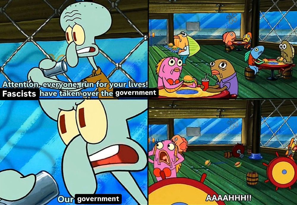 Frame 1: Squidward says, “Attention, everyone, run for your lives! Fascists have taken over the government!”
Frame 2: No one panics
Frame 3: Squidward emphasizes, “Our government!”
Frame 4: Everyone panics