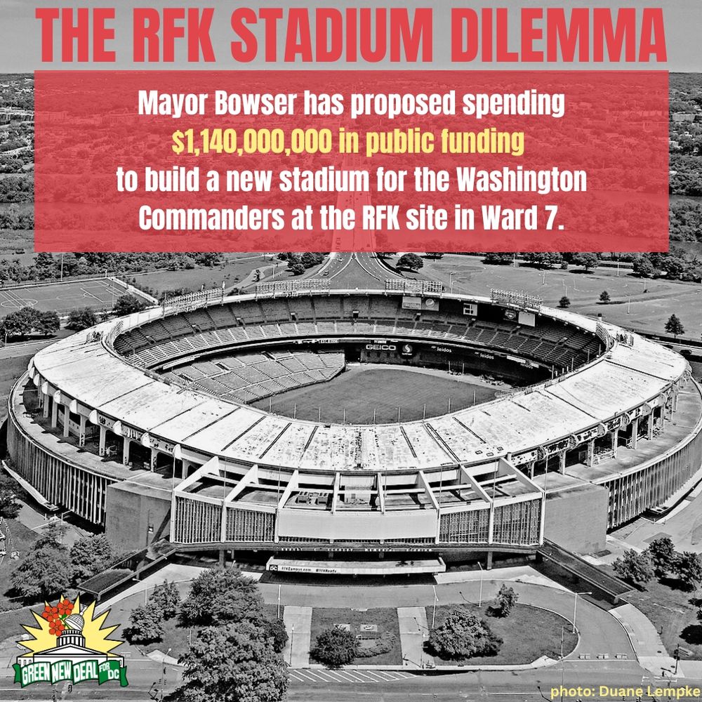 A black and white image of RFK stadium is the background. At the bottom right, text credits the photo to Duane Lempke. A small Green New Deal logo is in the bottom left corner. The top of the image reads, “The RFK Stadium Dilemma” in all caps red letters.

In the top third of the photo, a red semi transparent box underlays text which reads, “Mayor Bowser has proposed spending $1,140,000,000 in public funding  to build a new stadium for the Washington Commanders at the RFK site in Ward 7.” in white and yellow text