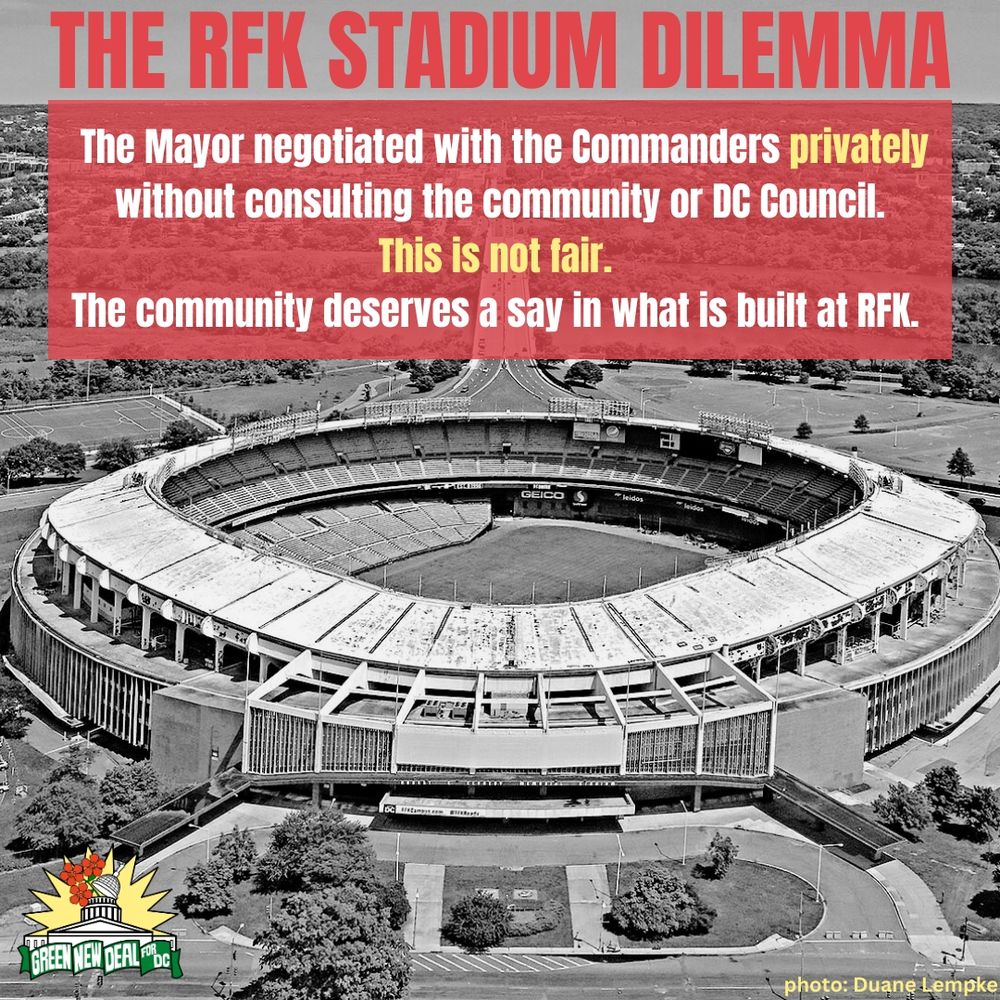 A black and white image of RFK stadium is the background. At the bottom right, text credits the photo to Duane Lempke. A small Green New Deal logo is in the bottom left corner. The top of the image reads, “The RFK Stadium Dilemma” in all caps red letters.

In the top third of the photo, a red semi transparent box underlays text which reads, “The Mayor negotiated with the Commanders privately without consulting the community or DC Council. This is not fair. The community deserves a say in what is built at RFK.” in white and yellow text.