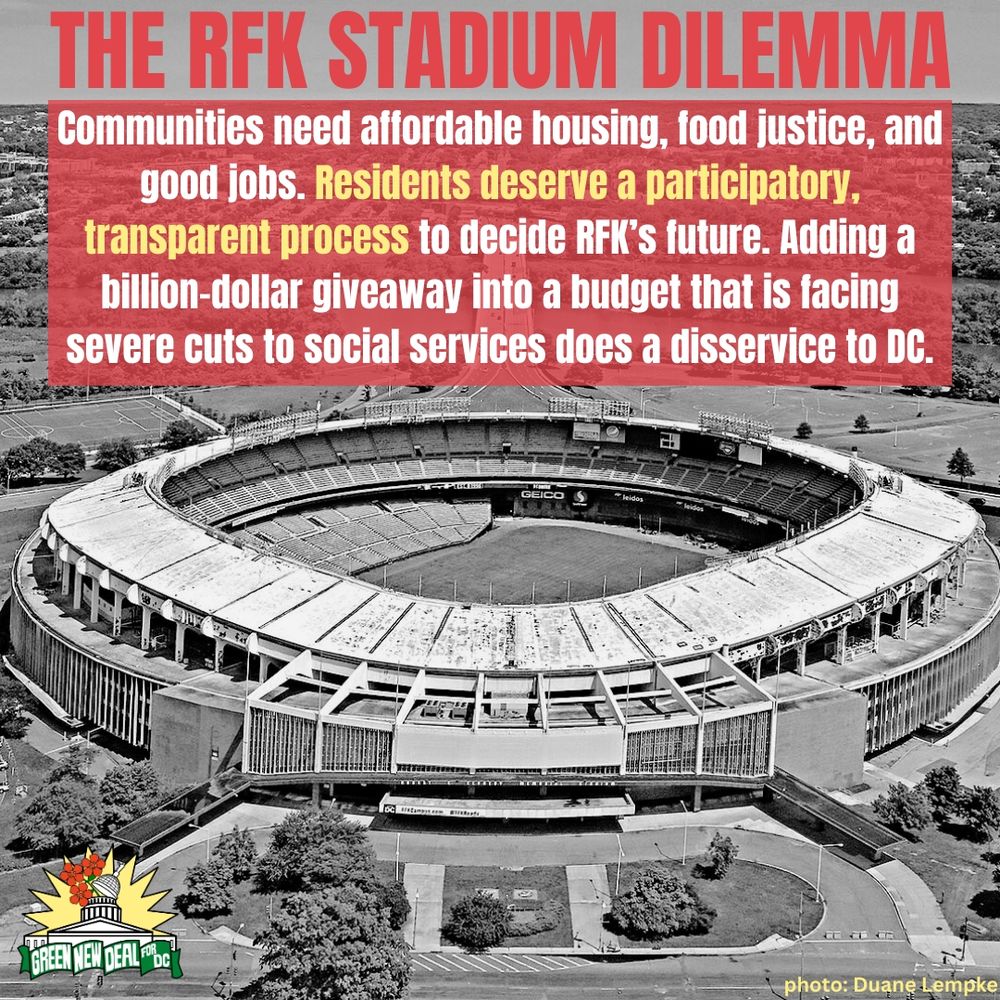 A black and white image of RFK stadium is the background. At the bottom right, text credits the photo to Duane Lempke. A small Green New Deal logo is in the bottom left corner. The top of the image reads, “The RFK Stadium Dilemma” in all caps red letters.

In the top third of the photo, a red semi transparent box underlays white and yellow text which reads, “Communities need affordable housing, food justice, and good jobs. Residents deserve a participatory, transparent process to decide RFK’s future. Adding a billion-dollar giveaway into a budget that is facing severe cuts to social services does a disservice to DC.”
