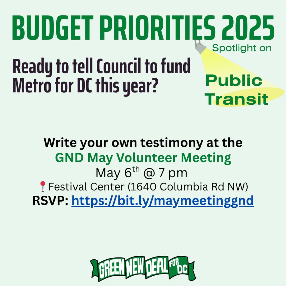 Light green background with Green New Deal for DC banner logo at the bottom. Green text at the top reads “Budget Priorities 2025”. Under that text, a graphic of a spotlight points onto green text reading, “Spotlight on Public Transit”.
Large Black text reads, “Ready to tell Council to fund Metro for DC this year?”

Black and green text reads, 
“Write your own testimony at the
GND May Volunteer Meeting
May 6th @ 7 pm 
[pin emoji] Festival Center (1640 Columbia Rd NW)
RSVP: https://bit.ly/maymeetinggnd”