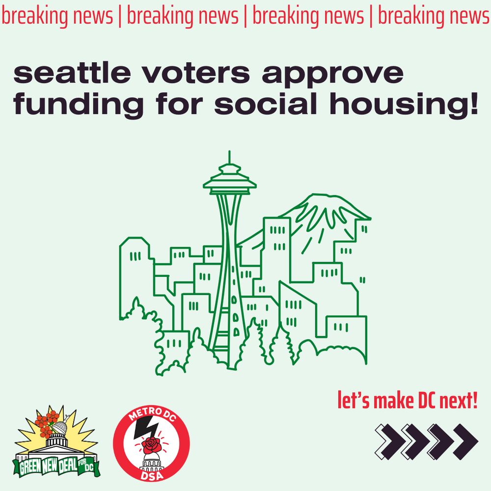 Light green background with red text reading “breaking news” across the top. In the bottom left corner are the logos for Green New Deal for DC and Metro DC DSA. In the bottom right corner there are a series of black arrows pointing to the right. 
text reads in black “seattle voters approve funding for social housing!”. Small red text above the black arrows reads, “let’s make DC next”
A green line drawn image of seattle’s skyline is in the middle of the image.
