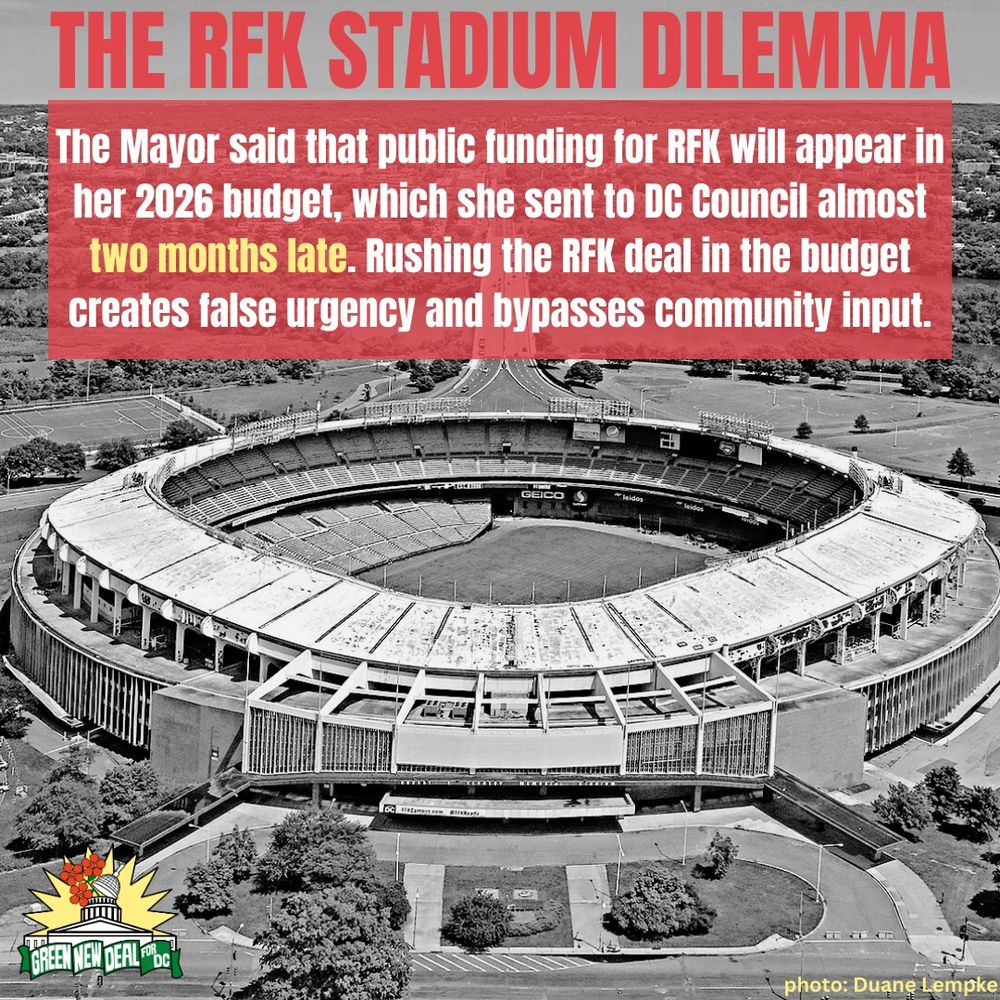 A black and white image of RFK stadium is the background. At the bottom right, text credits the photo to Duane Lempke. A small Green New Deal logo is in the bottom left corner. The top of the image reads, “The RFK Stadium Dilemma” in all caps red letters.

In the top third of the photo, a red semi transparent box underlays white and yellow text which reads, “The Mayor said that public funding for RFK will appear in her 2026 budget, which she sent to DC Council almost two months late. Rushing the RFK deal in the budget creates false urgency and bypasses community input.”