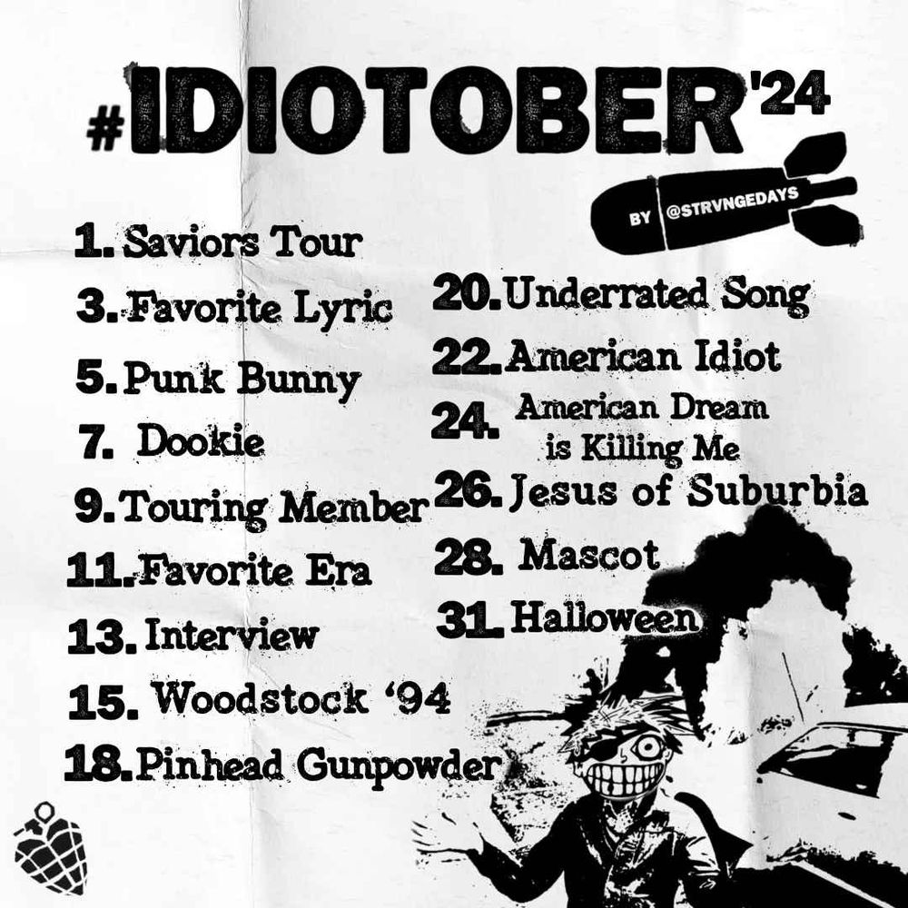 #IDIOTOBER 2024 by @strvngedays on instagram

1. Saviors Tour
3. Favourite Lyric
5. Punk Bunny
7. Dookie
9. Touring Member
11. Favourite Era
13. Interview
15. Woodstock ‘94
18. Pinhead Gunpowder
20. Underrated Song
22. American Idiot
24. American Dream is Killing Me
26. Jesus of Suburbia
28. Mascot
31. Halloween